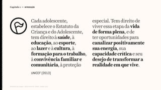 Cadaadolescente,
estabeleceoEstatutoda
CriançaedoAdolescente,
temdireitoàsaúde, à
educação,aoesporte,
aolazereàcultura, à
formaçãoparaotrabalho,
àconvivênciafamiliar e
comunitária,àproteção
especial.Tem direitode
viver essaetapada vida
de forma plena, ede
ter oportunidadespara
canalizar positivamente
sua energia, sua
capacidade crítica eseu
desejode transformara
realidade emquevive.
Capítulo 1 → INTRODUÇÃO
Relatório de campo + desk research | Tellus | Junho 2015
UNICEF (2013)
 