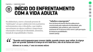 INÍCIO DO ENFRENTAMENTO
COM A VIDA ADULTA
Capítulo 4 → NASCER PARA O MUNDO
Relatório de campo + desk research | Tellus | Junho 2015
UNIVERSOADOLESCENTE
Na adolescência, ocorre o chamado processo de
“adultização”, em que o adolescente terá os primeiros
enfrentamentos com a vida adulta, o que implica,
naturalmente em alguns conflitos e inseguranças
relacionados à formação de identidade, autonomia,
tomada de resposabilidades e limites.
“Adultez emergente”
Fase do desenvolvimento final da adolescência
caracterizada pela exploração da identidade, pela
instabilidade, pelo autofocus, pela vivência do
sentimento de in-between (estar entre) e pela percepção
de inúmeras possibilidades.
Arnett (2004)
“Quando você é pequeno quer crescer rápido, quando cresce, quer voltar. A criança
quer ser grande. Quando é criança só vê o lado bom, não vê as noites em claro.”
---
menin0 de 15 anos, 1º ano do ensino médio
 