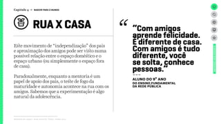 Relatório de campo + desk research | Tellus | Junho 2015
Este movimento de “independização” dos pais
e aproximação dos amigos pode ser visto numa
possível relação entre o espaço doméstico e o
espaço urbano (ou simplesmente o espaço fora
de casa).
Paradoxalmente, enquanto a mentoria é um
papel de apoio dos pais, o teste de fogo da
maturidade e autonomia acontece na rua com os
amigos. Sabemos que a experimentação é algo
natural da adolescência.
RUA X CASA
UNIVERSOADOLESCENTE
“Com amigos
aprende felicidade.
É diferente de casa.
Com amigos é tudo
diferente, você
se solta, conhece
pessoas.”
---
aluno do 9º ano
DO ENSINO FUNDAMENTAL
DA REDE PÚBLICA
Capítulo 4 → NASCER PARA O MUNDO
 