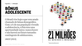 OBrasil vive hojeo quevem sendo
chamadode bônus demográﬁco.
Com11%de sua população vivendo
aadolescência,o País tem uma
oportunidadeúnica: nunca houve
enãohaveráno futuro tamanho
contingente deadolescentes.
Capítulo 1 → INTRODUÇÃO
Relatório de campo + desk research | Tellus | Junho 2015
UNICEF (2013)
U M U N I V E R S O C O M M A I S D E
*Aproximadamente
D E M E N I N O S E M E N I N A S . *
21MILHÕES
BÔNUS
ADOLESCENTE
 