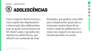 Relatório de campo + desk research | Tellus | Junho 2015
Com o suporte destas teorias e
com o apoio dos depoimentos
e observação dos adolescentes
com os quais conversamos em
SP, observamos 2 grandes mo-
mentos na adolescência, que
afinal é um momento de tran-
formação, que podem contruibir
para compreender quais são os
interesses nestas fases de en-
trada e saída da adolescência e
como isso impacta no que os es-
timula aprender na escola.
ADOLESCÊNCIAS
UNIVERSOADOLESCENTE
Capítulo 4 → NASCER PARA O MUNDO
 