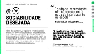 SOCIABILIDADE
DESEJADA
Relatório de campo + desk research | Tellus | Junho 2015
UNIVERSOADOLESCENTE
Além dos conflitos, o espaço de vivência em co-
munidade abre aos adolescentes a sociabilidade,
o encontro com amigos e desenvolvimento de
relações afetivas e amorosas. Pela perspectiva da
sociabilidade, a escola se transforma num espaço
desejado e torna-se interessante ao menos em
função do encontro com os amigos.
“Nada de interessante,
não tá acontecendo
nada de interessante
na escola.”
---
ALUNAS DE 12 E 13 ANOS DO 8º ANO
dO Ensino FUNDAMENTAL da rede pública de São Paulo
“A gente gosta, mas a gente
gosta muito de ir na escola pra
ver nossos amigos. Quando
tem aula chata dá vontade de
dormir.”
---
ALUNO DE 12 ANOS DO 7º ANO
dO Ensino FUNDAMENTAL da rede pública de São Paulo
Capítulo 4 → NASCER PARA O MUNDO > VIVER EM COMUNIDADE
 