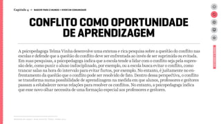 A psicopedagoga Telma Vinha desenvolve uma extensa e rica pesquisa sobre a questão do conflito nas
escolas e defende que a questão do conflito deve ser enfrentada ao invés de ser suprimida ou evitada.
Em suas pesquisas, a psicopedagoga indica que a escola tende a lidar com o conflito seja pela supres-
são dele, como punir o aluno indisciplinado, por exemplo, ou a escola busca evitar o conflito, como
trancar salas na hora do intervalo para evitar furtos, por exemplo. No entanto, é justamente no en-
frentamento da questão que o conflito pode ser resolvido de fato. Dentro dessa perspectiva, o conflito
se transforma numa possibilidade de aprendizagem na medida em que alunos, professores e gestores
passam a estabalecer novas relações para resolver os conflitos. No entanto, a psicopedagoga indica
que esse novo olhar necessita de uma formação especial aos professores e gestores.
Relatório de campo + desk research | Tellus | Junho 2015
CONFLITO COMO OPORTUNIDADE
DE APRENDIZAGEM
Capítulo 4 → NASCER PARA O MUNDO > VIVER EM COMUNIDADE
ESTUDOSEDADOS
 