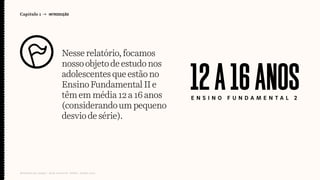 Nesserelatório,focamos
nossoobjetodeestudonos
adolescentesqueestãono
EnsinoFundamentalIIe
têmemmédia12a16anos
(considerandoumpequeno
desviodesérie).
Capítulo 1 → INTRODUÇÃO
Relatório de campo + desk research | Tellus | Junho 2015
E N S I N O F U N D A M E N T A L 2
12A16ANOS
 