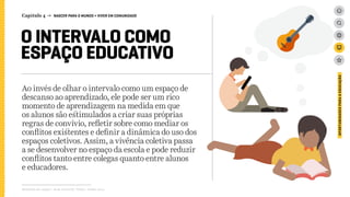 Capítulo 4 → NASCER PARA O MUNDO > VIVER EM COMUNIDADE
O INTERVALO COMO
ESPAÇO EDUCATIVO
Ao invés de olhar o intervalo como um espaço de
descanso ao aprendizado, ele pode ser um rico
momento de aprendizagem na medida em que
os alunos são estimulados a criar suas próprias
regras de convívio, refletir sobre como mediar os
conflitos existentes e definir a dinâmica do uso dos
espaços coletivos. Assim, a vivência coletiva passa
a se desenvolver no espaço da escola e pode reduzir
conflitos tanto entre colegas quanto entre alunos
e educadores.
Relatório de campo + desk research | Tellus | Junho 2015
OPORTUNIDADESPARAAEDUCAÇÃO
 