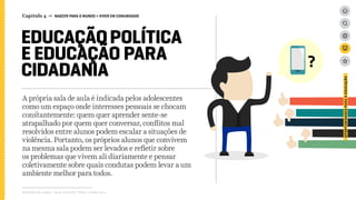 Capítulo 4 → NASCER PARA O MUNDO > VIVER EM COMUNIDADE
EDUCAÇÃOPOLÍTICA
E EDUCAÇÃO PARA
CIDADANIA
A própria sala de aula é indicada pelos adolescentes
como um espaço onde interesses pessoais se chocam
constantemente: quem quer aprender sente-se
atrapalhado por quem quer conversar, conflitos mal
resolvidos entre alunos podem escalar a situações de
violência. Portanto, os próprios alunos que convivem
na mesma sala podem ser levados e refletir sobre
os problemas que vivem ali diariamente e pensar
coletivamente sobre quais condutas podem levar a um
ambiente melhor para todos.
Relatório de campo + desk research | Tellus | Junho 2015
OPORTUNIDADESPARAAEDUCAÇÃO
 