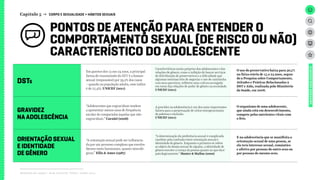 PONTOS DE ATENÇÃO PARA ENTENDER O
COMPORTAMENTO SEXUAL (DE RISCO OU NÃO)
CARACTERÍSTICO DO ADOLESCENTE
DSTS
GRAVIDEZ
NA ADOLESCÊNCIA
ORIENTAÇÃO SEXUAL
E IDENTIDADE
DE GÊNERO
Capítulo 5 → CORPO E SEXUALIDADE > HÁBITOS SEXUAIS
Relatório de campo + desk research | Tellus | Junho 2015
UNIVERSOADOLESCENTE
Em garotos dos 13 aos 24 anos, a principal
forma de transmissão do HIV é a homos-
sexual (responsável por 39,2% dos casos
– quando na população adulta, esse índice
é de 27,4%). UNICEF (2011)
O uso do preservativo baixa para 30,7%
na faixa etária de 15 a 24 anos, segun-
do a Pesquisa sobre Comportamento,
Atitudes e Práticas Relacionadas à
DST e Aids, realizada pelo Ministério
da Saúde, em 2008.
É na adolescência que se manifesta a
orientação sexual de uma pessoa, se
ela terá interesse sexual, romântico
e afetivo por pessoas do outro sexo ou
por pessoas do mesmo sexo.
O organismo de uma adolescente,
que ainda está em desenvolvimento,
compete pelos nutrientes vitais com
o feto.
Características muito próprias dos adolescentes e das
relações de gênero, como a inibição de buscar serviços
de distribuição de preservativos e a dificuldade que
algumas meninas têm de negociar o uso de camisinha
com seus parceiros, refletem uma cultura arraigada
em torno das relações de poder de gênero na sociedade.
UNICEF (2011)
“A determinação da preferência sexual é complicada
também pela confusão entre orientação sexual e
identidade de gênero. Enquanto a primeira se refere
ao objeto do desejo sexual de alguém, a identidade de
gênero envolve a crença da pessoa quanto ao que ela é
psicologicamente.” Hunter & Mallon (2000)
A gravidez na adolescência é um dos mais importantes
fatores para a perpetuação de ciclos intergeracionais
de pobreza e exclusão.
UNICEF (2011)
“Adolescentes que engravidam tendem
a apresentar menos anos de frequência
escolar de comparadas àquelas que não
engravidam.” Carniel (2006)
“A orientação sexual pode ser influencia-
da por um processo complexo que envolve
fatores tanto hormonais, quanto neuroló-
gicos.” Ellis & Ames (1987)
 