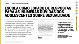 ESCOLA COMO ESPAÇO DE RESPOSTAS
PARA AS INÚMERAS DÚVIDAS DOS
ADOLESCENTES SOBRE SEXUALIDADE
O contato com os adolescentes demonstra a
enorme vontade que têm de saber mais sobre
sexualidade. No entanto, falar sobre o tema
se mantém um tabu tanto dentro de casa
quanto na escola. O resultado é uma demanda
não atendida de dúvidas diversas, gerando
falta de orientações que podem conduzir
os adolescentes a uma melhor forma de se
relacionar com sua sexualidade. 
Relatório de campo + desk research | Tellus | Junho 2015
OPORTUNIDADESPARAAEDUCAÇÃO
Capítulo 5 → CORPO E SEXUALIDADE > HÁBITOS SEXUAIS
“Eu já falei sobre sexualidade para
turmas de alunos e eles sempre ficam
super interessados sobre o assunto.
Eles têm muitas dúvidas porque nem
em casa conseguem conversar sobre
o assunto. E nas escolas, muitas
escolas que nós já procuramos para
entrar e falar sobre sexualidade com
os alunos, muitas negam o acesso
justamente porque vamos falar sobre
sexo. A idéia de mostrar preservativos
numa sala de aula parece forte
demais para a direção das escolas.”
---
hebiatra
São Paulo, SP
“- Tem alguma coisa,
algum assunto que
você gostaria de ter na
escola e não tem hoje?
- Eu queria ver a escola
falar de corpo, do corpo
da gente.”
---
ALUNO DO 6º ANO
dO Ensino FUNDAMENTAL da rede
pública de São Paulo
 