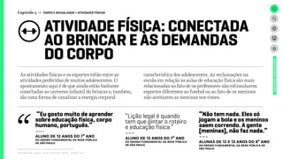 ATIVIDADE FÍSICA: CONECTADA
AO BRINCAR E ÀS DEMANDAS
DO CORPO
Capítulo 5 → CORPO E SEXUALIDADE > ATIVIDADES FÍSICAS
Relatório de campo + desk research | Tellus | Junho 2015
UNIVERSOADOLESCENTE
As atividades físicas e os esportes estão entre as
atividades preferidas de muitos adolescentes. O
apontamento aqui é de que ainda estão bastante
conectadas ao universo infantil do brincar e, também,
são uma forma de canalizar a energia corporal
característica dos adolescentes. As reclamações na
escola em relação às aulas de educação física são mais
relacionadas ao fato de os professores não estimularem
esportes diferentes ao futebol ou ao fato de os meninos
não aceitarem as meninas nos times.
“Eu gosto muito de aprender
sobre educação física, corpo
humano, português.”
---
ALUNo de 12 anos DO 7º ANO
dO Ensino FUNDAMENTAL da rede pública
de São Paulo
“Lição legal é quando
tem que pintar o roteiro
e educação física.”
---
ALUNo de 12 anos DO 7º ANO
dO Ensino FUNDAMENTAL da rede pública
de São Paulo
“Não tem nada. Eles só
jogam a bola e os meninos
saem correndo. A gente
[meninas], não faz nada.”
---
ALUNAS DE 12 E 13 ANOS DO 8º ANO
dO Ensino FUNDAMENTAL da rede pública de
São Paulo
 