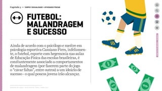 FUTEBOL:
MALANDRAGEM
E SUCESSO
Ainda de acordo com o psicólogo e mestre em
psicologia esportiva Cassiano Pires, infelizmen-
te, o futebol, esporte com hegemonia nas aulas
de Educação Física das escolas brasileiras, é
constantemente associado a comportamentos
de malandragem (por fazerem parte do jogo
o “cavar faltas”, entre outros) a um ideário de
sucesso - o qual poucos jovens irão alcançar.
Relatório de campo + desk research | Tellus | Junho 2015
CONTEXTOBRASIL/MUNDO
Capítulo 5 → CORPO E SEXUALIDADE > ATIVIDADES FÍSICAS
 