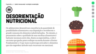 DESORIENTAÇÃO
NUTRICIONAL
Relatório de campo + desk research | Tellus | Junho 2015
UNIVERSOADOLESCENTE
Os adolescentes demonstram consciência da quantidade de
possibilidades alimentares a sua disposição e reconhecem o
grande consumo de alimentos industrializados. No entanto, o
pensamento sobre a qualidade de suas escolhas alimentares é
bastante incomum entre eles, dizem os especialistas, e este é
um tema que ganha pouco enfoque na escola durante o Ensino
Fundamental 2. O que mais os preocupa será sabor e alimentos
que não engordem (atitude mais recorrente em meninas).
Capítulo 5 → CORPO E SEXUALIDADE > NUTRIÇÃO E ALIMENTAÇÃO
 