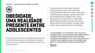 OBESIDADE,
UMA REALIDADE
PRESENTE ENTRE
ADOLESCENTES
Relatório de campo + desk research | Tellus | Junho 2015
UNIVERSOADOLESCENTE
A desorientação nutricional aliada à
disseminação massiva dos alimentos
industrializados de baixa valor nutricional
contribui para reforçar o quadro existente
de obesidade entre adolescentes. Além
dos prejuízos à saúde física, o obesidade
ainda causa prejuízos emocionais, como a
diminuição da auto-estima, e acaba sendo
usada como combustível para o bullying.
De acordo com pesquisas divulgadas pela Secretaria
de Direitos Humanos da Presidência da República
(2015), 20,5% dos adolescentes brasileiros estão com
excesso de peso.
Capítulo 5 → CORPO E SEXUALIDADE > NUTRIÇÃO E ALIMENTAÇÃO
“A obesidade é um problema sério entre os
adolescentes, é uma questão de saúde pública.
Existem vários documentos mostrando a
seriedade do problema. No meu consultório, eu
recebo muito adolescente com problema de
peso, e muitos deles sofrem de obesidade.”
---
HEBIATRA
São Paulo, SP
 