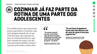 COZINHAR JÁ FAZ PARTE DA
ROTINA DE UMA PARTE DOS
ADOLESCENTES
Relatório de campo + desk research | Tellus | Junho 2015
UNIVERSOADOLESCENTE
É na adolescência que muitos dos
jovens aprendem a cozinhar, seja
pela obrigatoriedade de ter que
cozinhar para eles mesmos ou
para os irmãos/familiares, seja
pela vontade de comer, um dos
seus principais hobbies (comer é
o prazer permitido a todos eles).
Capítulo 5 → CORPO E SEXUALIDADE > NUTRIÇÃO E ALIMENTAÇÃO
“Eu cozinho, aprendi
em casa, com a minha
mãe. Como ela tá sempre
trabalhando eu acabo umas
vezes tento que cozinhar
pra gente. E eu gosto.”
---
aluna de 13 ANOS do 7º ano
do ensino fundamental da rede pública
“Eu sei fazer brigadeiro!
Como eles não deixam sair
de casa às vezes é isso que
a gente faz.”
---
aluna de 13 ANOS do 6º ano
do ensino fundamental da rede pública
 