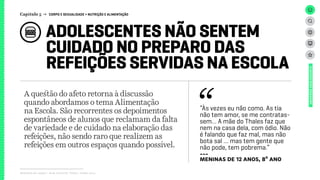 ADOLESCENTES NÃO SENTEM
CUIDADO NO PREPARO DAS
REFEIÇÕES SERVIDAS NA ESCOLA
Relatório de campo + desk research | Tellus | Junho 2015
UNIVERSOADOLESCENTE
A questão do afeto retorna à discussão
quando abordamos o tema Alimentação
na Escola. São recorrentes os depoimentos
espontâneos de alunos que reclamam da falta
de variedade e de cuidado na elaboração das
refeições, não sendo raro que realizem as
refeições em outros espaços quando possível.
Capítulo 5 → CORPO E SEXUALIDADE > NUTRIÇÃO E ALIMENTAÇÃO
“Às vezes eu não como. As tia
não tem amor, se me contratas-
sem… A mãe do Thales faz que
nem na casa dela, com ódio. Não
é falando que faz mal, mas não
bota sal … mas tem gente que
não pode, tem pobrema.”
---
meninas de 12 anos, 8º ano
 