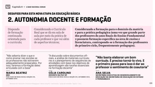 100Relatório de Currículo e Práticas Pedagógicas | Desk research + entrevistas + grupo de trabalho | Agosto / 2015
Capítulo 6 → A BASE NACIONAL COMUM
2. Autonomia Docente e Formação
Dispondo
de formação
continuada
orientada para
o currículo;
Considerando o Currículo
Real que se dá em sala de
aula por meio da prática de
cada professor e que vai além
de aspectos técnicos;
desafios para esta nova etapa da educação básica
Considerando a formação para o domínio da matéria
e para a prática pedagógica (uma vez que grande parte
dos professores do anos finais do Ensino Fundamental
2 possuem formação específica na área de ensino e
licenciatura, contrapondo-se à formação dos professores
do primeiro ciclo, frequentemente pedagogos).
“Não adianta dizer o que e
como ensinar nas escolas se
os professores não estiverem
adequadamente preparados. Por
isso, faremos a formação deles
articulada com a base”
“A discussão sobre documentos ofi-
ciais, a análise de materiais curricula-
res e o planejamento de sequências de
atividades com base nos objetivos de
aprendizagem são tarefas essenciais
na formação docente”
“Não basta elaborar um bom
currículo. É preciso torná-lo vivo. E
o primeiro passo para isso é dar ao
professor o sentimento de coautoria”
---
Maria Beatriz
mec
Publicado em NOVA ESCOLA Edição 275,
SETEMBRO 2014.
---
célia carolino
docente da PUC-SP
Publicado em NOVA ESCOLA Edição 275, SETEMBRO 2014.
---
Ana Selva
secretária executiva de Desenvolvimento de
Educação da Secretaria de Educação do Estado
e Pernambuco
 