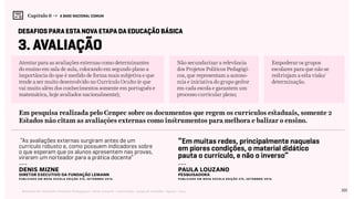 101Relatório de Currículo e Práticas Pedagógicas | Desk research + entrevistas + grupo de trabalho | Agosto / 2015
Capítulo 6 → A BASE NACIONAL COMUM
3. Avaliação
Atentar para as avaliações externas como determinantes
do ensino em sala de aula, colocando em segundo plano a
importância do que é medido de forma mais subjetiva e que
tende a ser muito desenvolvido no Currículo Oculto (e que
vai muito além dos conhecimentos somente em português e
matemática, hoje avaliados nacionalmente);
Não secundarizar a relevância
dos Projetos Políticos Pedagógi-
cos, que representam a autono-
mia e iniciativa do grupo gestor
em cada escola e garantem um
processo curricular pleno;
Empoderar os grupos
escolares para que não se
restrinjam a esta visão/
determinação.
desafios para esta nova etapa da educação básica
“As avaliações externas surgiram antes de um
currículo robusto e, como possuem indicadores sobre
o que esperam que os alunos apresentem nas provas,
viraram um norteador para a prática docente”
“Em muitas redes, principalmente naquelas
em piores condições, o material didático
pauta o currículo, e não o inverso”
---
Denis Mizne
diretor executivo da Fundação Lemann
Publicado em NOVA ESCOLA Edição 275, SETEMBRO 2014.
---
Paula Louzano
pesquisadora
Publicado em NOVA ESCOLA Edição 275, SETEMBRO 2014.
Em pesquisa realizada pelo Cenpec sobre os documentos que regem os currículos estaduais, somente 2
Estados não citam as avaliações externas como instrumentos para melhora e balizar o ensino.
 
