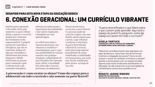 105Relatório de Currículo e Práticas Pedagógicas | Desk research + entrevistas + grupo de trabalho | Agosto / 2015
Capítulo 6 → A BASE NACIONAL COMUM
6. Conexão geracional: um currículo vibrante
Embora pouco apontado
e discutido, talvez pelo
momento no qual o debate
esteja, o quanto o currículo
despertará o interesse
dos estudantes se faz
imprescindível. O próprio
excesso de conteúdos e
disciplinas, que não se
conectam, podem ser
algo que consolidem o
desinteresse dos jovens.
Enquanto o debate
está focado em pensar
qual o essencial e qual
a relevância de cada
conteúdo e disciplina,
estamos secundarizando a
importância das habilidades
e dos valores implicados
e desejados em cada
aprendizagem.
Ao refletirmos sobre o
interesse geracional, nos
voltamos a considerar o
contemporâneo, que é o que
tem possibilidade de realizar
conexão com qualquer
estudante, independente de
qual disciplina lhe interesse
mais; afinal, a atualidade
dirá sobre algo vivencial,
pertinente ao adolescente.
Dentro da estrutura
curricular, a parte flexível
é a que mais pode dar
conta de cumprir com esse
desafio, dando espaço para
o jovem. Logo voltamos
a enfatizar a relevância
da parte diversificada
e flexível do currículo,
onde talvez haja especial
possibilidade de serem
trabalhadas as habilidades
socioemocionais, que serão
sem dúvida mobilizadas
pelos alunos ao longo da
sua vida.
desafios para esta nova etapa da educação básica
A provocação é: como escutar os alunos? Como dar espaço para o
adolescente em todo o currículo e não somente na parte flexível?
“A parte diversificada é o que falará sobre
o que o jovem pode aprender. Aqui está o
espaço do jovem! Eu pergunto: como dar
espaço pro jovem em todo o currículo?”
“Queremos uma Base Comum que seja base e es-
paço de abertura: como fazer isso de forma que
incentive a indagação dos jovens? Como se rein-
troduzir o prazer do conhecer e introduzir a duvida?
Quando a escola passa a ser um espaço de tédio,
alguma coisa muito errada está acontecendo na
educação. Se não insistirmos na provisoriedade do
conhecimento vamos fazer grandes erros.“
---
Gisela Tartuce
Fundação Carlos Chagas no Seminário
Internacional Base Nacional Comum
---
Renato Janine Ribeiro
Ministro da Educação
em evento da Base Nacional Comum, Julho de 2015
 