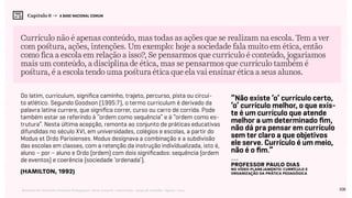 108Relatório de Currículo e Práticas Pedagógicas | Desk research + entrevistas + grupo de trabalho | Agosto / 2015
Capítulo 6 → A BASE NACIONAL COMUM
Currículo não é apenas conteúdo, mas todas as ações que se realizam na escola. Tem a ver
com postura, ações, intenções. Um exemplo: hoje a sociedade fala muito em ética, então
como fica a escola em relação a isso?, Se pensarmos que currículo é conteúdo, jogaríamos
mais um conteúdo, a disciplina de ética, mas se pensarmos que currículo também é
postura, é a escola tendo uma postura ética que ela vai ensinar ética a seus alunos.
Do latim, curriculum, significa caminho, trajeto, percurso, pista ou circui-
to atlético. Segundo Goodson (1995:7), o termo curriculum é derivado da
palavra latina currere, que significa correr, curso ou carro de corrida. Pode
também estar se referindo à “ordem como sequência” e à “ordem como es-
trutura”. Nesta última acepção, remonta ao conjunto de práticas educativas
difundidas no século XVI, em universidades, colégios e escolas, a partir do
Modus et Ordo Parisienses. Modus designava a combinação e a subdivisão
das escolas em classes, com a retenção da instrução individualizada, isto é,
aluno – por – aluno e Ordo (ordem) com dois significados: sequência (ordem
de eventos) e coerência (sociedade ‘ordenada’).
“Não existe ‘o’ currículo certo,
‘o’ currículo melhor, o que exis-
te é um currículo que atende
melhor a um determinado fim,
não dá pra pensar em currículo
sem ter claro a que objetivos
ele serve. Currículo é um meio,
não é o fim.”
(HAMILTON, 1992)
---
professor Paulo Dias
no vídeo Planejamento: Currículo e
Organização da prática pedagógica
 
