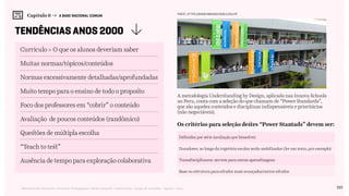 110Relatório de Currículo e Práticas Pedagógicas | Desk research + entrevistas + grupo de trabalho | Agosto / 2015
Capítulo 6 → A BASE NACIONAL COMUM
tendências anos 2000
Currículo = O que os alunos deveriam saber
Muitas normas/tópicos/conteúdos
Normas excessivamente detalhadas/aprofundadas
Muito tempo para o ensino de todo o proposto
Foco dos professores em “cobrir” o conteúdo
Avaliação de poucos conteúdos (randômico)
Questões de múltipla escolha
“Teach to test”
Ausência de tempo para exploração colaborativa
A metodologia Understanding by Design, aplicada nas Innova Schools
no Peru, conta com a seleção do que chamam de “Power Standards”,
que são aqueles conteúdos e disciplinas indispensáveis e prioritários
(não negociáveis).
Os critérios para seleção destes “Power Stantads” devem ser:
Definidos por série (avaliação por bimestre)
Transdisciplinares: servem para outras aprendizagens
Duradores: ao longo da trajetória escolar serão mobilizados (ler um texto, por exemplo)
Base ou estrutura para estudos mais avançados/outros estudos
FONTE: https://www.innovaschools.edu.pe
 