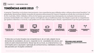 112Relatório de Currículo e Práticas Pedagógicas | Desk research + entrevistas + grupo de trabalho | Agosto / 2015
Capítulo 6 → A BASE NACIONAL COMUM
tendências anos 2010
A pesquisa “Desenhos curriculares internacionais: cinco experiências para reflexões sobre o sistema educacional brasileiro”, do
pesquisador Maximiliano Moder (consultor de assuntos educacionais da Unesco) é baseada no estudo dos currículos da Coreia
do Sul, Austrália, Chile, Colômbia e África do Sul (países que possuem bom desempenho em avaliações internacionais ou
possuem similaridades com o Brasil) e aponta convergência com as tendências atuais. Em relação a quais são as competências
que ajudam a desenhar o currículo, e que podem servir como referência para o Brasil, o apontamento é que boa parte preza por:
comunicação
linguística
alfabetização
numérica
tecnologia da
informação e
competência
digital
habilidades
pessoais e
sociais
compreensão
intercultural
capacidade
de aprender a
aprender
pensamento
crítico
“A ideia dos currículos focados nas competências é, de um lado, adaptá-los às
demandas da sociedade e, de outro, responder às ne- cessidades dos alunos, que
estão em pleno desenvolvimento. Nesse tipo de currículo, os ordenamentos e as
orientações para a aquisição e aplicação de conhecimentos, habilidades e atitudes
são pautados por situações cotidianas”
---
Maximiliano Moder
consultor de assuntos educacionais
da Unesco
 