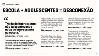 Relatório de Currículo e Práticas Pedagógicas | Desk research + entrevistas + grupo de trabalho | Agosto / 2015
Capítulo 1 → CENÁRIO
ESCOLA + ADOLESCENTES = DESCONEXÃO
12
---
Estudante do EF2, São Paulo
---
Estudante do EF2, São Paulo
---
Estudante do EF2, São Paulo---
Estudante do EF2, São Paulo
---
Estudante do EF2, São Paulo
---
Estudante do EF2, São Paulo
“Nada de interessante,
não tá acontecendo
nada de interessante
na escola.”
“O governo faz de tudo pra você
não gostar de estudar. Te dá pra
ler Brás Cubas, algo magnífico.
Primeiro, pô, precisa dar uma
leitura que te agrade pra você
começar a gostar.”
“O objetivo da escola é fazer ter uma
ideia de como as coisas são, coisas
mais profissionais, de emprego. Mas
não faz muito isso não.”
“Sei tudo, não preciso disso,
nunca vou usar a metade das
coisas pra nada. Meu pai diz
que é verdade, que metade das
coisas ele nunca usou até hoje.”
“Coisas que seriam legal ter na escola:
aumentar horário de educação física, aula
de cinema, ter um parque na escola, piscina
na escola, faxineira pra limpar a janela.”
“A gente podia ter espanhol,
química, álgebra, sociologia. A
gente parece que só vai estudar
na faculdade. Todo o ano a gente
aprende as mesmas coisas, todo
o ano é português, matemática,
geografia, a gente queria aprender
novas coisas, mas infelizmente a
gente só vai ter na faculdade.”
 