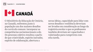 122Relatório de Currículo e Práticas Pedagógicas | Desk research + entrevistas + grupo de trabalho | Agosto / 2015
O Ministério da Educação de Ontário,
no Canadá, enfrentou junto à
população um dos maiores desafios
do currículo comum: incorporar as
competências socioemocionais a ele.
Do processo coletivo resultou o pacto
de que criatividade, espírito inovador,
espírito de colaboração, abertura a
novas ideias, capacidade para lidar com
novos desafios e resiliência deveriam
ser levados em consideração ao longo da
trajetória escolar e que os professores
também deveriam ser capacitados e
valorizados para cumprirem com
esta tarefa.
canadá
Capítulo 6 →   EM OUTROS PAÍSES
 