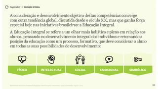 125Relatório de Currículo e Práticas Pedagógicas | Desk research + entrevistas + grupo de trabalho | Agosto / 2015
Capítulo 7 → EDUCAÇÃO INTEGRAL
A consideração e desenvolvimento objetivo destas competências converge
com outra tendência global, discutida desde o século XX, mas que ganha força
especial hoje nas iniciativas brasileiras: a Educação Integral.
A Educação Integral se refere a um olhar mais holístico e pleno em relação aos
alunos, pensando no desenvolvimento integral dos indivíduos e retomando a
posição da educação como um processo, formativo, que deve considerar o aluno
em todas as suas possibilidades de desenvolvimento:
Físico Intelectual Social Emocional Simbólico
 