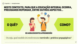 127Relatório de Currículo e Práticas Pedagógicas | Desk research + entrevistas + grupo de trabalho | Agosto / 2015
Capítulo 7 → EDUCAÇÃO INTEGRAL
Neste contexto, para que a Educação Integral ocorra,
precisamos repensar, entre outros aspectos...
COMO?
os adolescentes aprenderão
O QUê?
Ou seja, qual modelo irá reestruturar currículo e práticas pegagógicas?
 