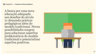 129Relatório de Currículo e Práticas Pedagógicas | Desk research + entrevistas + grupo de trabalho | Agosto / 2015
A busca por uma nova
educação adequada
aos desafios do século
21 demanda práticas
pedagógicas além do
modelo tradicional. Novas
possibilidades surgem
para solucionar aspectos
problemáticos do modelo
tradicional e potencializar
aspectos positivos.
Capítulo 8 → PEDAGOGIA E PRÁTICAS PEDAGÓGICAS
 