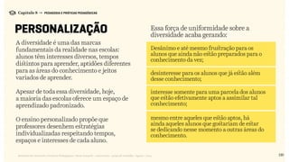 130Relatório de Currículo e Práticas Pedagógicas | Desk research + entrevistas + grupo de trabalho | Agosto / 2015
Capítulo 8 → PEDAGOGIA E PRÁTICAS PEDAGÓGICAS
PERSONALIZAÇÃO
Desânimo e até mesmo frustração para os
alunos que ainda não estão preparados para o
conhecimento da vez;
desinteresse para os alunos que já estão além
desse conhecimento;
interesse somente para uma parcela dos alunos
que estão efetivamente aptos a assimilar tal
conhecimento;
mesmo entre aqueles que estão aptos, há
ainda aqueles alunos que gostariam de estar
se dedicando nesse momento a outras áreas do
conhecimento.
Essa força de uniformidade sobre a
diversidade acaba gerando:
A diversidade é uma das marcas
fundamentais da realidade nas escolas:
alunos têm interesses diversos, tempos
distintos para aprender, aptidões diferentes
para as áreas do conhecimento e jeitos
variados de aprender.
Apesar de toda essa diversidade, hoje,
a maioria das escolas oferece um espaço de
aprendizado padronizado.
O ensino personalizado propõe que
professores desenhem estratégias
individualizadas respeitando tempos,
espaços e interesses de cada aluno.
 