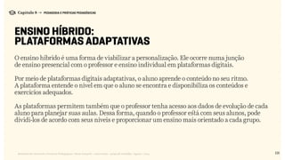 131Relatório de Currículo e Práticas Pedagógicas | Desk research + entrevistas + grupo de trabalho | Agosto / 2015
Capítulo 8 → PEDAGOGIA E PRÁTICAS PEDAGÓGICAS
ENSINO HÍBRIDO:
PLATAFORMAS ADAPTATIVAS
O ensino híbrido é uma forma de viabilizar a personalização. Ele ocorre numa junção
de ensino presencial com o professor e ensino individual em plataformas digitais.
Por meio de plataformas digitais adaptativas, o aluno aprende o conteúdo no seu ritmo.
A plataforma entende o nível em que o aluno se encontra e disponibiliza os conteúdos e
exercícios adequados.
As plataformas permitem também que o professor tenha acesso aos dados de evolução de cada
aluno para planejar suas aulas. Dessa forma, quando o professor está com seus alunos, pode
dividi-los de acordo com seus níveis e proporcionar um ensino mais orientado a cada grupo.
 