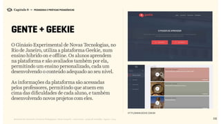 132Relatório de Currículo e Práticas Pedagógicas | Desk research + entrevistas + grupo de trabalho | Agosto / 2015
Capítulo 8 → PEDAGOGIA E PRÁTICAS PEDAGÓGICAS
GENTE + GEEKIE
O Ginásio Experimental de Novas Tecnologias, no
Rio de Janeiro, utiliza a plataforma Geekie, num
ensino híbrido on e offline. Os alunos aprendem
na plataforma e são avaliados também por ela,
permitindo um ensino personalizado, cada um
desenvolvendo o conteúdo adequado ao seu nível.
As informações da plataforma são acessadas
pelos professores, permitindo que atuem em
cima das dificuldades de cada aluno, e também
desenvolvendo novos projetos com eles.
http://www.geekie.com.br
 