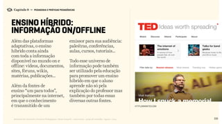 133Relatório de Currículo e Práticas Pedagógicas | Desk research + entrevistas + grupo de trabalho | Agosto / 2015
Capítulo 8 → PEDAGOGIA E PRÁTICAS PEDAGÓGICAS
ENSINO HÍBRIDO:
INFORMAÇÃO ON/OFFLINE
Além das plataformas
adaptativas, o ensino
híbrido conta ainda
com toda a informação
disponível no mundo on e
offline: vídeos, documentos,
sites, fóruns, wikis,
matérias, publicações...
Além da fontes de
ensino “um para todos”,
principalmente na internet,
em que o conhecimento
é transmitido de um
emissor para sua audiência:
palestras, conferências,
aulas, cursos, tutoriais…
Todo esse universo de
informação pode também
ser utilizado pela educação
para promover um ensino
híbrido em que o aluno
aprende não só pela
explicação do professor mas
também por todas essas
diversas outras fontes.
http://WWW.TED.COM
 