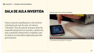 134Relatório de Currículo e Práticas Pedagógicas | Desk research + entrevistas + grupo de trabalho | Agosto / 2015
Capítulo 8 → PEDAGOGIA E PRÁTICAS PEDAGÓGICAS
SALA DE AULA INVERTIDA
Outro conceito semelhante é o de inverter
a dinâmica da sala de aula. Os alunos
“estudam” fora da sala de aula por meio do
conteúdo disponível no mundo, e dentro da
sala o professor desenvolve e trabalha com
os alunos os conteúdos explorados por eles
previamente.
https://www.youtube.com/watch?v=2H4RkudFzlc
CENA DO FILME “The Flipped Classroom”
 