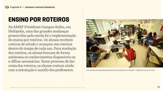 135Relatório de Currículo e Práticas Pedagógicas | Desk research + entrevistas + grupo de trabalho | Agosto / 2015
Capítulo 8 → PEDAGOGIA E PRÁTICAS PEDAGÓGICAS
ENSINO POR ROTEIROS
Na EMEF Presidente Campos Salles, em
Heliópolis, uma das grandes mudanças
promovidas pela escola foi a implementação
do ensino por roteiros. Os alunos recebem
roteiros de estudo e avançam nos roteiros
dentro do tempo de cada um. Para resolução
dos roteiros, os alunos buscam de forma
autônoma os conhecimentos disponíveis on
e offline necessários. Nesse processo de dar
conta dos roteiros, os alunos contam ainda
com a orientação e auxílio dos professores. http://www.escolasqueinovam.org.br/2015/04/13/conheca-os-avancos-e-conquistas-do-eqi-em-2014/
 