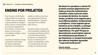 Uma vez que a informação
está acessível no mundo on
e offline, abre-se à educação
a oportunidade de instigar o
aluno a buscar conhecimento
ao invés de simplesmente
transmiti-lo. A chave então
passa a ser provocar a
curiosidade, instigar o aluno
a querer saber.
O ensino por projetos rompe
a dinâmica conteudista
do ensino tradicional
repartido em disciplinas e
propõe aos alunos um tema
a ser pesquisado de forma
interdisciplinar. O próprio
tema pode ser escolhido
pelos alunos.
Em geral, temas conectados
com os desafios complexos da
contemporaneidadeauxiliam
a interdisciplinaridade e
promovem a compreensão
de que as soluções para o
mundo contemporâneo estão
na intersecção de diversos
campos do conhecimento.
136Relatório de Currículo e Práticas Pedagógicas | Desk research + entrevistas + grupo de trabalho | Agosto / 2015
Capítulo 8 → PEDAGOGIA E PRÁTICAS PEDAGÓGICAS
ENSINO POR projetos
Daí decorre o paradoxo: o século XX
produziu avanços gigantescos em
todas as áreas do conhecimento
científico, assim como em todos
os campos da técnica. Ao mesmo
tempo, produziu nova cegueira para
os problemas globais, fundamentais
e complexos, e esta cegueira gerou
inúmeros erros e ilusões, a começar
por parte dos cientistas, técnicos e
especialistas. Por quê? Porque se
desconhecem os princípios maiores
do conhecimento pertinente. O
parcelamento e a compartimentação
dos saberes impedem apreender
“o que está tecido junto”.
---
Edgar Morin
EM ‘Os Sete Saberes da Educação’
 