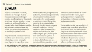137Relatório de Currículo e Práticas Pedagógicas | Desk research + entrevistas + grupo de trabalho | Agosto / 2015
Capítulo 8 → PEDAGOGIA E PRÁTICAS PEDAGÓGICAS
LUMIAR
Os projetos ocupam 70% do tempo. Outros 20% são destinados a oficinas temáticas e outros 10% a módulos específicos.
Na escola Lumiar em São Paulo,
iniciativa da Fundação Ralston-
Semler, os alunos aprendem por
projetos interdisciplinares. O currículo
se articula feito um mosaico e a cada
projeto vão sendo mobilizadas as
competências, habilidades e conteúdos
pertinentes tanto ao interesse dos
alunos, quanto ao cumprimento dos
PCNs e requisições Estaduais.
Na prática a cada bimestre os alunos
escolhem quais são os temas querem
estudar (que podem ser amplos
como foguetes ou específicos como
Revolução Francesa) e os professores
(ou tutores, na terminologia da escola)
articulam interdisciplinarmente
como serão estes projetos, quais
os conteúdos e competências têm
potencial de serem abordados e
desenvolvidos. Há sempre também
para cada projeto um “mestre”
convidado, que é um especialista
naquele tema escolhido e pode
contribuir para que o projeto ganhe
mais conexões com a prática ou
se torne mais interessante para
os alunos. Desta forma não há
materias didáticos seguidos, tudo é
articulado artesanalmente de acordo
com o interesse dos alunos, o que
ajuda a garantir seu engajamento,
protagonismo e estimula que assim
ganhem autonomia.
Outra prática escolar que se destaca e é
base para que as escolhas sejam feitas
pelos alunos (mas com mediação do
corpo diretivo e de professores) são as
rodas de conversa entre os estudantes
da mesma série e entre todos os
estudantes daquele turno para que
conversem sobre seu aprendizado e
sobre os problemas da escola.
 