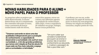 138Relatório de Currículo e Práticas Pedagógicas | Desk research + entrevistas + grupo de trabalho | Agosto / 2015
Capítulo 8 → PEDAGOGIA E PRÁTICAS PEDAGÓGICAS
NOVAS HABILIDADES PARA O ALUNO +
NOVO PAPEL PARA O PROFESSOR
Ao pesquisar sobre os projetos que
estão desenvolvendo, os alunos
desenvolvem não só a compreensão
dos conteúdos relevantes ao tema,
como a autonomia de buscar
conhecimento onde ele estiver,
entrevistar pessoas, entrar em
contato com diferentes agentes
na produção do conhecimento.
Além disso, vivem a experiência
de trabalhar em grupo, dialogar,
buscar trocas produtivas.
O professor, por sua vez, acaba
assumindo um papel de mentor, de
guiar os alunos em suas pesquisas,
orientar em relação aos melhores
caminhos, ampliar pontos de vista.
“Estamos castrando no aluno uma das
qualidades indispensáveis para a produção
do conhecimento: a capacidade de
desenvolver a curiosidade e de usufruir essa
curiosidade. (...) Um dos grandes problemas
que temos com relação ao final do século XX
é que cada vez fica mais reduzido o espaço
para a curiosidade e criatividade.”
“Um outro saber que
considero fundamental
para quem vai ensinar é
ensinar não é transferir
conhecimento ao educando,
(...) realizar a passagem do
falar a para falar com.”
---
Paulo Freire
“Pedagogia da Tolerância”
Editora Unesp
 