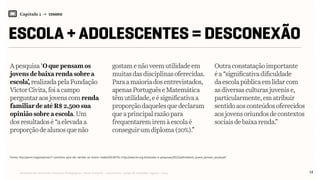 Relatório de Currículo e Práticas Pedagógicas | Desk research + entrevistas + grupo de trabalho | Agosto / 2015
Capítulo 1 → CENÁRIO
ESCOLA + ADOLESCENTES = DESCONEXÃO
14
A pesquisa‘Oquepensamos
jovensdebaixarenda sobre a
escola’,realizadapela Fundação
VictorCivita,foiacampo
perguntar aosjovenscomrenda
familiardeatéR$2.500 sua
opiniãosobreaescola. Um
dosresultadosé“aelevada a
proporçãodealunos que não
gostamenãoveemutilidadeem
muitasdasdisciplinasoferecidas.
Para amaioriadosentrevistados,
apenasPortuguêseMatemática
têm utilidade,eésignificativaa
proporçãodaquelesquedeclaram
que a principalrazãopara
frequentaremiremàescolaé
conseguirumdiploma(20%).”
Outraconstataçãoimportante
éa“significativadificuldade
daescolapúblicaemlidarcom
asdiversasculturasjuvenise,
particularmente,ematribuir
sentidoaosconteúdosoferecidos
aosjovensoriundosdecontextos
sociaisdebaixarenda.”
Fontes: http://porvir.org/porpensar/7-caminhos-para-dar-sentido-ao-ensino-medio/20130701 | http://www.fvc.org.br/estudos-e-pesquisas/2012/pdf/relatorio_jovens_pensam_escola.pdf
 
