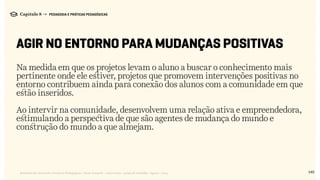 140Relatório de Currículo e Práticas Pedagógicas | Desk research + entrevistas + grupo de trabalho | Agosto / 2015
Capítulo 8 → PEDAGOGIA E PRÁTICAS PEDAGÓGICAS
AGIR NO ENTORNO PARA MUDANÇAS POSITIVAS
Na medida em que os projetos levam o aluno a buscar o conhecimento mais
pertinente onde ele estiver, projetos que promovem intervenções positivas no
entorno contribuem ainda para conexão dos alunos com a comunidade em que
estão inseridos.
Ao intervir na comunidade, desenvolvem uma relação ativa e empreendedora,
estimulando a perspectiva de que são agentes de mudança do mundo e
construção do mundo a que almejam.
 