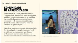 141Relatório de Currículo e Práticas Pedagógicas | Desk research + entrevistas + grupo de trabalho | Agosto / 2015
Capítulo 8 → PEDAGOGIA E PRÁTICAS PEDAGÓGICAS
COMUNIDADE
DE APRENDIZAGEM
Além de levar os alunos para fora da escola
promovendo a conexão deles com o entorno ao
levá-los a intervir positivamente na realidade
em que estão inseridos, outro movimento
necessário é o de trazer a comunidade para
dentro da escola, olhar o entorno como um
território de aprendizagem.
A escola se transforma num espaço de produção
de cultura local e promoção da cultura local
já existente, num espaço em que alunos e
professores recebem o conhecimento e os
saberes dos diversos membros da comunidade. http://www.comunidadedeaprendizagem.com
 