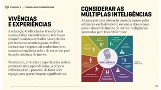 142Relatório de Currículo e Práticas Pedagógicas | Desk research + entrevistas + grupo de trabalho | Agosto / 2015
Capítulo 8 → PEDAGOGIA E PRÁTICAS PEDAGÓGICAS
VIVÊNCIAS
E EXPERIÊNCIAS
CONSIDERAR AS
MÚLTIPLAS INTELIGÊNCIAS
A educação tradicional se transformou
numa prática excessivamente teórica ao
manter os alunos sentados nas carteiras
por horas consecutivas para receber,
memorizar e reproduzir conhecimentos,
numa contenção da ação e do corpo em prol
da ação contínua da mente.
No entanto, vivências e experiências podem
promover ricos aprendizados. A própria
reflexão sobre o processo do fazer abre
espaço para aprendizagens significativas.
A busca por uma educação pautada menos pelos
estímulos exclusivamente racionais abre espaço
para o desenvolvimento de outras inteligências
apontadas por Howard Gardner:
MARK VITAL
CRédito:
 