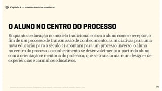143Relatório de Currículo e Práticas Pedagógicas | Desk research + entrevistas + grupo de trabalho | Agosto / 2015
Capítulo 8 → PEDAGOGIA E PRÁTICAS PEDAGÓGICAS
O ALUNO NO CENTRO DO PROCESSO
Enquanto a educação no modelo tradicional coloca o aluno como o receptor, o
fim de um processo de transmissão de conhecimento, as iniciativas para uma
nova educação para o século 21 apontam para um processo inverso: o aluno
no centro do processo, o conhecimento se desenvolvimento a partir do aluno
com a orientação e mentoria do professor, que se transforma num designer de
experiências e caminhos educativos.
 