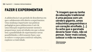 A adolescência é um período de descobertas em
que o adolescente está aberto a experimentar.
Uma mudança importante nas práticas
pedagógicas para adolescentes é sair de
uma educação majoritariamente mental e
proporcionar mais atividades em que o aluno
tem a possibilidade de experimentar novas
possibilidades e efetivamente fazer, usar
as mãos e o corpo para construir soluções,
explorar a criatividade.
144Relatório de Currículo e Práticas Pedagógicas | Desk research + entrevistas + grupo de trabalho | Agosto / 2015
Capítulo 8 → PEDAGOGIA E PRÁTICAS PEDAGÓGICAS
FAZER E EXPERIMENTAR
“A imagem que eu tenho
da educação tradicional
é uma pessoa com um
cérebro gigante, umas
mãozinhas pequeninhas e
um coração atrofiado. (...)
Eu acho que a garotada
deveria fazer mais, não só
pensar, fazer mais coisas,
colocar a mão na massa.”
---
PROFESSORA
ESCOLA WALDORF
 
