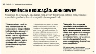 145Relatório de Currículo e Práticas Pedagógicas | Desk research + entrevistas + grupo de trabalho | Agosto / 2015
Capítulo 8 → PEDAGOGIA E PRÁTICAS PEDAGÓGICAS
EXPERIÊNCIA E EDUCAÇÃO: JOHN DEWEY
No começo do século XX, o pedagogo John Dewey desenvolveu extenso conhecimento
acera da importância de unir a experiência ao aprendizado.
“Os educadores tradicio-
nais não consideram as
necessidades e capacidades
individuais dos alunos. (...)
Essa falta de adaptação
mútua tornava o processo
ensino-aprendizagem
acidental. Aqueles que se
ajustavam às condições
oferecidas conseguiam
aprender.”
“O ensino isolado não prepara os alunos
para as experiências no mundo real. (...)
Preparação significa ajudar o aluno a
experimentar tudo aquilo para o que ele
já é capaz. (...) O ideal de usar o presente
simplesmente para se preparar para o
futuro se contradiz a si mesmo. (...) Sempre
vivemos o tempo em que estamos a não
algum outro tempo, e só extraindo de cada
tempo presente o sentido completo de
cada experiência presente que estaremos
preparados para fazer o mesmo no futuro.”
---
trechos do livro “Experience and
Education: The 60th Anniversary Edition”,
de John Dewey, publicado em 1938.
“O educador deve estudar as
capacidades e necessidades do
grupo particular de indivíduos com
o qual ele está lidando e, ao mesmo
tempo, deve organizar as condições
que disponibilizem as matérias e
conteúdos de forma a proporcionar
experiências que satisfaçam a
essas necessidades e desenvolvam
essas capacidades.”
 