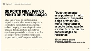 Mais importante do que transmitir
respostas e verdades, a educação passa a
estimular a capacidade de questionar e
elaborar as perguntas mais pertinentes.
Trata-se de uma postura que cultiva o
espírito empreendedor e a busca ativa dos
alunos por conhecimentos que possam
responder às questões que os mobilizam.
146Relatório de Currículo e Práticas Pedagógicas | Desk research + entrevistas + grupo de trabalho | Agosto / 2015
Capítulo 8 → PEDAGOGIA E PRÁTICAS PEDAGÓGICAS
DO PONTO FINAL PARA O
PONTO DE INTERROGAÇÃO
“Questionamento,
esse ponto será muito
importante. Resposta
é algo provisório! E
muito importante o
aspecto da indagação
e a abertura de muitas
possibilidades de
respostas.”
---
Renato Janine Ribeiro
Ministro da Educação
em evento da Base Nacional Comum, Julho de 2015
 