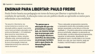 147Relatório de Currículo e Práticas Pedagógicas | Desk research + entrevistas + grupo de trabalho | Agosto / 2015
Capítulo 8 → PEDAGOGIA E PRÁTICAS PEDAGÓGICAS
ENSINAR PARA LIBERTAR: PAULO FREIRE
Paulo Freire baseia sua pedagogia em torno da busca por libertar o oprimido da sua
condição de oprimido. A educação como um ato político dando ao oprimido os meios para
reformular a sua realidade.
“Eu penso que a
educação de que nós
precisamos é aquela
que, ao mesmo tempo
que se preocupa com
a formação técnica e
científica do educando,
se preocupa também
com o que chamo de
desocultação das
verdades.”
“Ao assumir a Secretaria, nos
comprometemos a construir uma
educação pública, popular e que tenha
como marca principal a educação como
prática da liberdade. (...) O trabalhador
deve encontrar nesta escola um
lugar de debates e ideias, soluções,
reflexões onde, sistematizando sua
própria experiência, encontrará meios
de auto emancipação intelectual
independentemente dos valores da
classe dominante.”
“Para o educador progressista coerente,
o necessário ensino dos conteúdos estará
sempre associado a uma leitura crítica da
realidade. (...) A prática educativa conservadora
procura acomodar, adaptar os educando ao
mundo dado; a prática educativa progressista,
inquietar os educandos, desafiando-os a
perceberem que o mundo dado é um mundo
dando-se e que, por isso mesmo, pode ser
mudado, transformado e reinventado”
---
Paulo Freire
 
