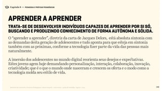 148Relatório de Currículo e Práticas Pedagógicas | Desk research + entrevistas + grupo de trabalho | Agosto / 2015
Capítulo 8 → PEDAGOGIA E PRÁTICAS PEDAGÓGICAS
APRENDER A APRENDER
Trata-se de desenvolver indivíduos capazes de aprender por si só,
buscando e produzindo conhecimento de forma autônoma e sólida.
O “aprender a aprender”, diretriz da carta de Jacques Delors, está absoluta sintonia com
as demandas desta geração de adolescentes e tudo aponta para que esteja em sintonia
também com as próximas, conforme a tecnologia fizer parte da vida das pessoas mais
naturalmente.
A imersão dos adolescentes no mundo digital reorienta seus desejos e expectativas.
Estes jovens agem hoje demandando personalização, interação, colaboração, inovação,
criatividade; que é o que o mundo onde nasceram e crescem os oferta e o modo como a
tecnologia molda seu estilo de vida.
 