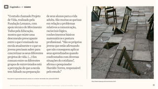 Relatório de Currículo e Práticas Pedagógicas | Desk research + entrevistas + grupo de trabalho | Agosto / 2015
Capítulo 1 → CENÁRIO
“O estudochamadoProjeto
deVida, realizadopela
FundaçãoLemann,com
apoiotécnicodoMovimento
Todos pela Educação,
mostra que existe uma
desconexãopreocupante
entreo que é ensinadona
escolaatualmente eoqueos
jovensprecisam saberpara
concretizarosseusdiferentes
projetos de vida. (...)Em
comum entre os diferentes
grupos de entrevistadosestá
apercepçãode que aescola
temfalhadona preparação
deseusalunosparaavida
adulta.Sãomuitasasqueixas
emrelaçãoaproblemas
relativosacomunicação,
raciocíniológico,
conhecimentosbásicos
matemáticosepostura
profissional.“Sãoospróprios
jovensqueestãoafirmando
quenãoconseguemaplicar
seusaprendizadosquando
confrontadoscomdiversas
situaçõesdocotidiano”,
afirmaopesquisador
HaroldoTorres,responsável
peloestudo.”
15
http://www.ivanpuig.net/crecimientos.html
http://porvir.org/porpensar/escola-precisa-se-conectar-demandas-dos-jovens/20150616
 