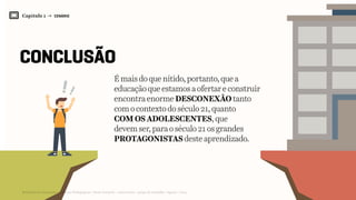 Capítulo 1 → CENÁRIO
conclusÃO
16
É maisdoquenítido,portanto,quea
educaçãoqueestamosaofertareconstruir
encontraenormeDESCONEXÃOtanto
comocontextodoséculo21,quanto
COMOSADOLESCENTES,que
devemser,paraoséculo21osgrandes
PROTAGONISTASdesteaprendizado.
Relatório de Currículo e Práticas Pedagógicas | Desk research + entrevistas + grupo de trabalho | Agosto / 2015
 
